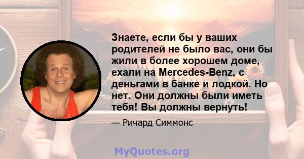 Знаете, если бы у ваших родителей не было вас, они бы жили в более хорошем доме, ехали на Mercedes-Benz, с деньгами в банке и лодкой. Но нет. Они должны были иметь тебя! Вы должны вернуть!