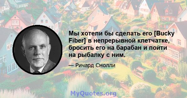 Мы хотели бы сделать его [Bucky Fiber] в непрерывной клетчатке, бросить его на барабан и пойти на рыбалку с ним.