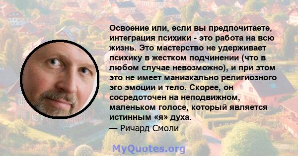 Освоение или, если вы предпочитаете, интеграция психики - это работа на всю жизнь. Это мастерство не удерживает психику в жестком подчинении (что в любом случае невозможно), и при этом это не имеет маниакально