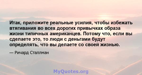 Итак, приложите реальные усилия, чтобы избежать втягивания во всех дорогих привычках образа жизни типичных американцев. Потому что, если вы сделаете это, то люди с деньгами будут определять, что вы делаете со своей