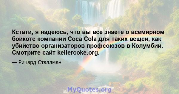 Кстати, я надеюсь, что вы все знаете о всемирном бойкоте компании Coca Cola для таких вещей, как убийство организаторов профсоюзов в Колумбии. Смотрите сайт kellercoke.org.