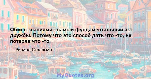 Обмен знаниями - самый фундаментальный акт дружбы. Потому что это способ дать что -то, не потеряв что -то.