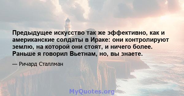 Предыдущее искусство так же эффективно, как и американские солдаты в Ираке: они контролируют землю, на которой они стоят, и ничего более. Раньше я говорил Вьетнам, но, вы знаете.