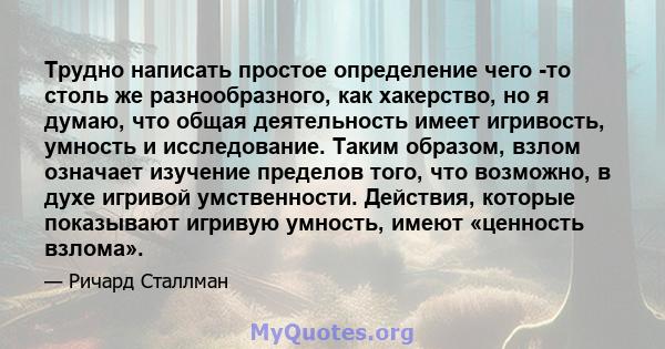 Трудно написать простое определение чего -то столь же разнообразного, как хакерство, но я думаю, что общая деятельность имеет игривость, умность и исследование. Таким образом, взлом означает изучение пределов того, что