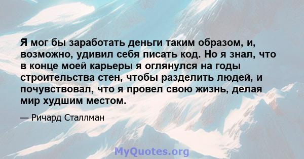 Я мог бы заработать деньги таким образом, и, возможно, удивил себя писать код. Но я знал, что в конце моей карьеры я оглянулся на годы строительства стен, чтобы разделить людей, и почувствовал, что я провел свою жизнь,