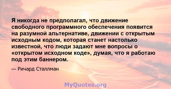 Я никогда не предполагал, что движение свободного программного обеспечения появится на разумной альтернативе, движении с открытым исходным кодом, которая станет настолько известной, что люди задают мне вопросы о