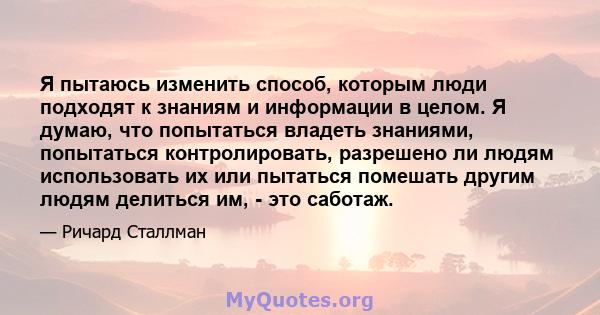 Я пытаюсь изменить способ, которым люди подходят к знаниям и информации в целом. Я думаю, что попытаться владеть знаниями, попытаться контролировать, разрешено ли людям использовать их или пытаться помешать другим людям 