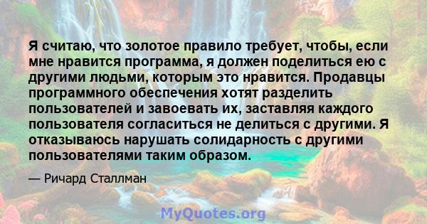 Я считаю, что золотое правило требует, чтобы, если мне нравится программа, я должен поделиться ею с другими людьми, которым это нравится. Продавцы программного обеспечения хотят разделить пользователей и завоевать их,