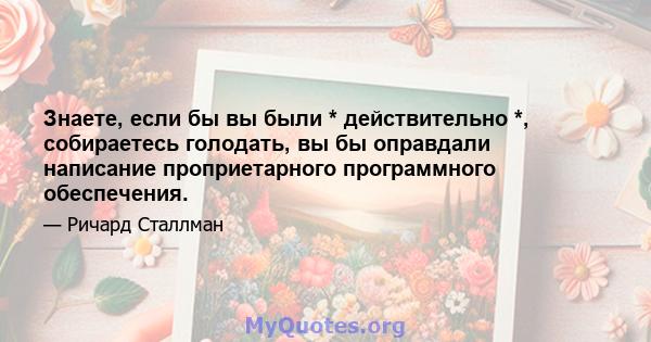 Знаете, если бы вы были * действительно *, собираетесь голодать, вы бы оправдали написание проприетарного программного обеспечения.