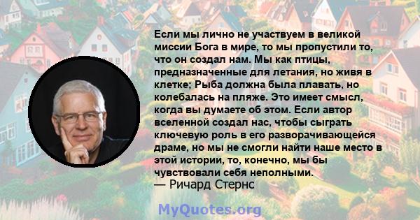 Если мы лично не участвуем в великой миссии Бога в мире, то мы пропустили то, что он создал нам. Мы как птицы, предназначенные для летания, но живя в клетке; Рыба должна была плавать, но колебалась на пляже. Это имеет