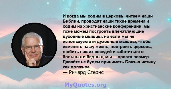 И когда мы ходим в церковь, читаем наши Библии, проводят наши тихие времена и ходим на христианские конференции, мы тоже можем построить впечатляющие духовные мышцы, но если мы не используем эти духовные мышцы, чтобы