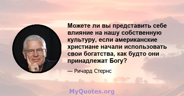 Можете ли вы представить себе влияние на нашу собственную культуру, если американские христиане начали использовать свои богатства, как будто они принадлежат Богу?