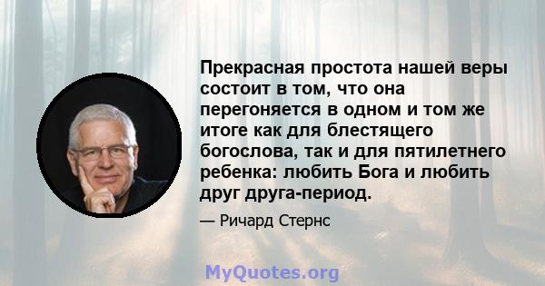 Прекрасная простота нашей веры состоит в том, что она перегоняется в одном и том же итоге как для блестящего богослова, так и для пятилетнего ребенка: любить Бога и любить друг друга-период.