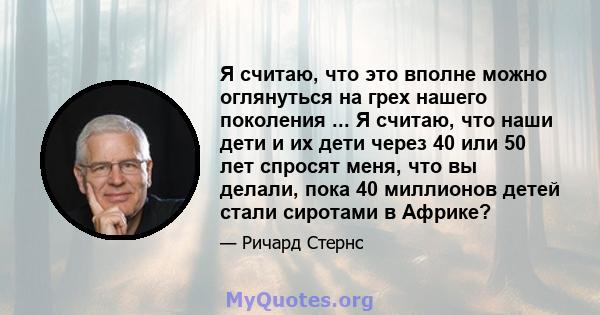 Я считаю, что это вполне можно оглянуться на грех нашего поколения ... Я считаю, что наши дети и их дети через 40 или 50 лет спросят меня, что вы делали, пока 40 миллионов детей стали сиротами в Африке?