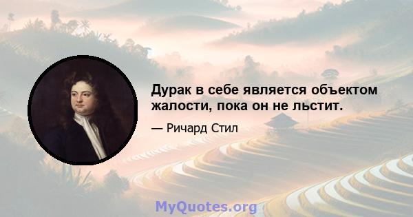 Дурак в себе является объектом жалости, пока он не льстит.