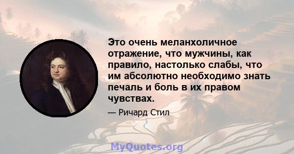 Это очень меланхоличное отражение, что мужчины, как правило, настолько слабы, что им абсолютно необходимо знать печаль и боль в их правом чувствах.