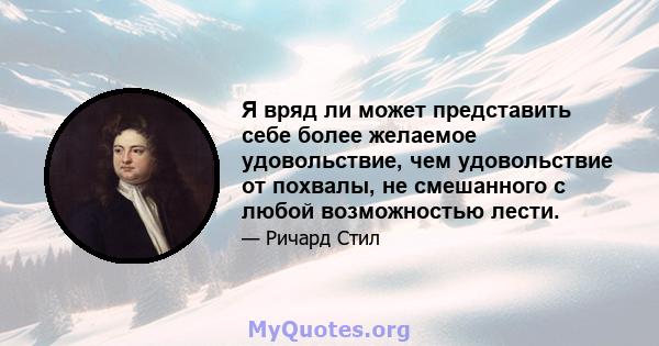 Я вряд ли может представить себе более желаемое удовольствие, чем удовольствие от похвалы, не смешанного с любой возможностью лести.