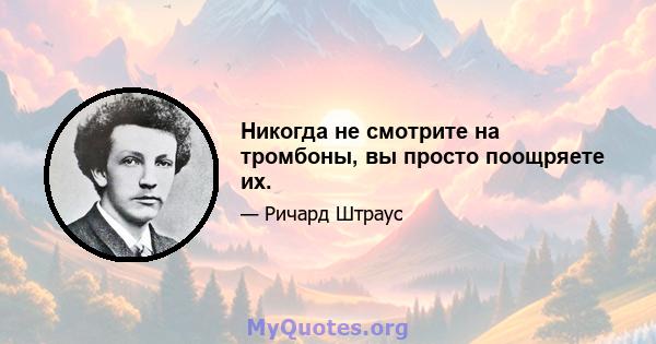 Никогда не смотрите на тромбоны, вы просто поощряете их.