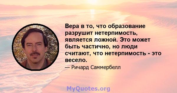 Вера в то, что образование разрушит нетерпимость, является ложной. Это может быть частично, но люди считают, что нетерпимость - это весело.