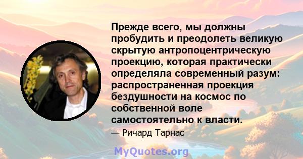 Прежде всего, мы должны пробудить и преодолеть великую скрытую антропоцентрическую проекцию, которая практически определяла современный разум: распространенная проекция бездушности на космос по собственной воле