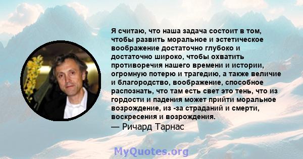 Я считаю, что наша задача состоит в том, чтобы развить моральное и эстетическое воображение достаточно глубоко и достаточно широко, чтобы охватить противоречия нашего времени и истории, огромную потерю и трагедию, а