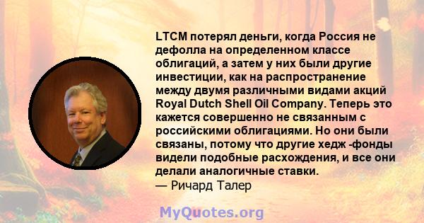 LTCM потерял деньги, когда Россия не дефолла на определенном классе облигаций, а затем у них были другие инвестиции, как на распространение между двумя различными видами акций Royal Dutch Shell Oil Company. Теперь это