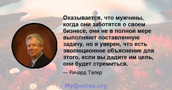 Оказывается, что мужчины, когда они заботятся о своем бизнесе, они не в полной мере выполняют поставленную задачу, но я уверен, что есть эволюционное объяснение для этого, если вы дадите им цель, они будет стремиться.