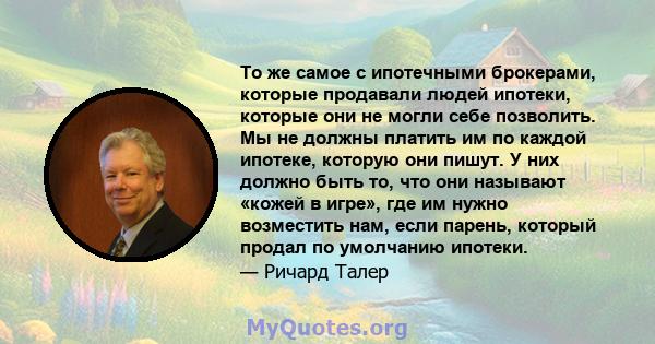 То же самое с ипотечными брокерами, которые продавали людей ипотеки, которые они не могли себе позволить. Мы не должны платить им по каждой ипотеке, которую они пишут. У них должно быть то, что они называют «кожей в