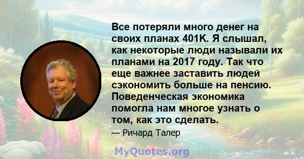 Все потеряли много денег на своих планах 401K. Я слышал, как некоторые люди называли их планами на 2017 году. Так что еще важнее заставить людей сэкономить больше на пенсию. Поведенческая экономика помогла нам многое