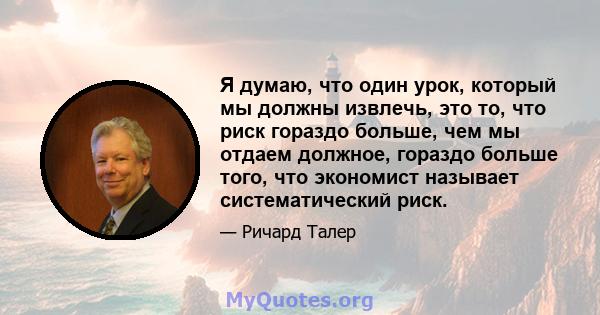 Я думаю, что один урок, который мы должны извлечь, это то, что риск гораздо больше, чем мы отдаем должное, гораздо больше того, что экономист называет систематический риск.