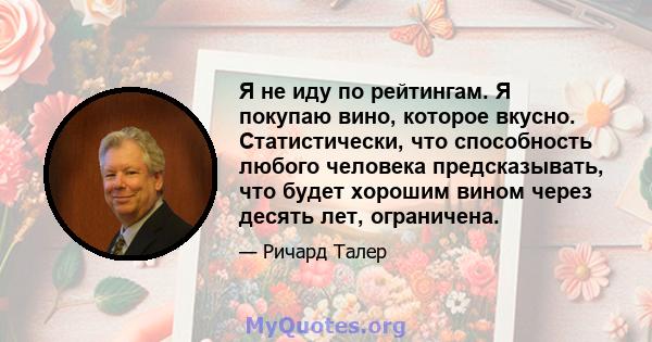 Я не иду по рейтингам. Я покупаю вино, которое вкусно. Статистически, что способность любого человека предсказывать, что будет хорошим вином через десять лет, ограничена.