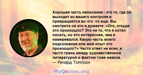 Хорошая часть написания - это то, где он выходит из вашего контроля и превращается во что -то еще. Вы смотрите на это и думаете: «Ого, откуда это произошло? Это не то, что я хотел писать, но это интереснее, чем я