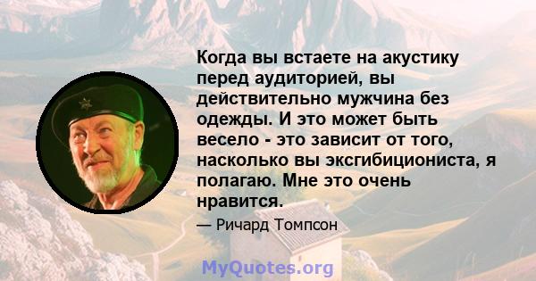 Когда вы встаете на акустику перед аудиторией, вы действительно мужчина без одежды. И это может быть весело - это зависит от того, насколько вы эксгибициониста, я полагаю. Мне это очень нравится.