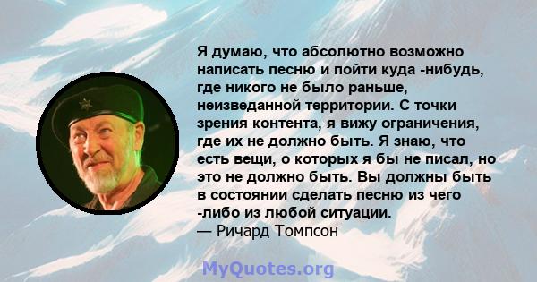 Я думаю, что абсолютно возможно написать песню и пойти куда -нибудь, где никого не было раньше, неизведанной территории. С точки зрения контента, я вижу ограничения, где их не должно быть. Я знаю, что есть вещи, о