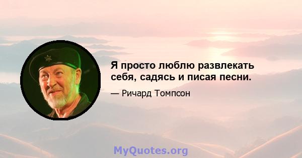 Я просто люблю развлекать себя, садясь и писая песни.