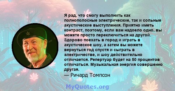 Я рад, что смогу выполнить как полнополосные электрические, так и сольные акустические выступления. Приятно иметь контраст, поэтому, если вам надоело одно, вы можете просто переключиться на другой. Здорово поехать в