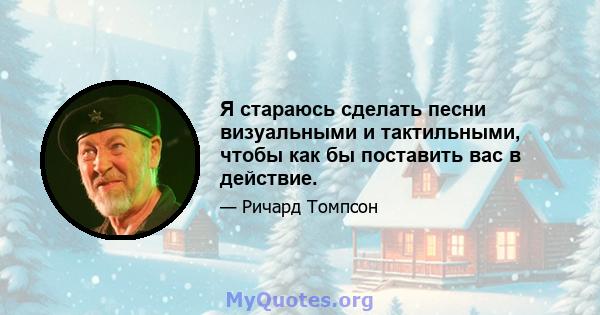 Я стараюсь сделать песни визуальными и тактильными, чтобы как бы поставить вас в действие.