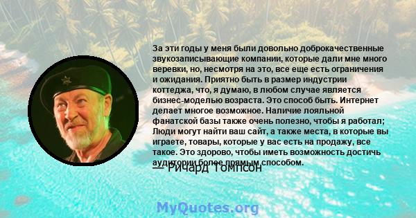 За эти годы у меня были довольно доброкачественные звукозаписывающие компании, которые дали мне много веревки, но, несмотря на это, все еще есть ограничения и ожидания. Приятно быть в размер индустрии коттеджа, что, я