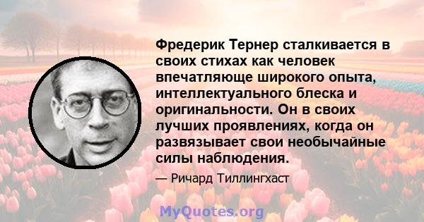 Фредерик Тернер сталкивается в своих стихах как человек впечатляюще широкого опыта, интеллектуального блеска и оригинальности. Он в своих лучших проявлениях, когда он развязывает свои необычайные силы наблюдения.