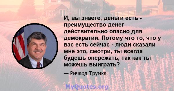 И, вы знаете, деньги есть - преимущество денег действительно опасно для демократии. Потому что то, что у вас есть сейчас - люди сказали мне это, смотри, ты всегда будешь опережать, так как ты можешь выиграть?