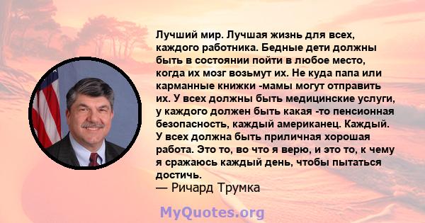 Лучший мир. Лучшая жизнь для всех, каждого работника. Бедные дети должны быть в состоянии пойти в любое место, когда их мозг возьмут их. Не куда папа или карманные книжки -мамы ​​могут отправить их. У всех должны быть