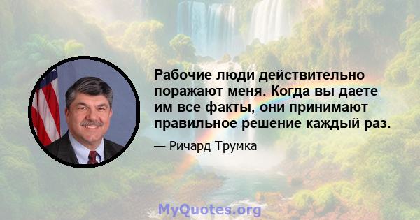 Рабочие люди действительно поражают меня. Когда вы даете им все факты, они принимают правильное решение каждый раз.