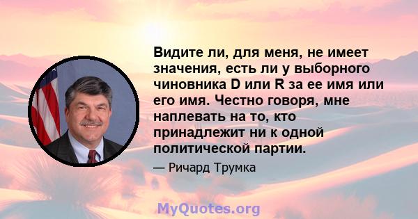 Видите ли, для меня, не имеет значения, есть ли у выборного чиновника D или R за ее имя или его имя. Честно говоря, мне наплевать на то, кто принадлежит ни к одной политической партии.