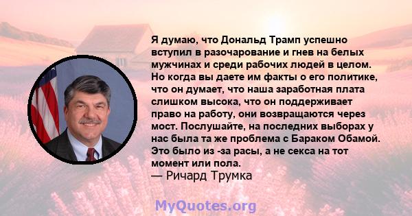 Я думаю, что Дональд Трамп успешно вступил в разочарование и гнев на белых мужчинах и среди рабочих людей в целом. Но когда вы даете им факты о его политике, что он думает, что наша заработная плата слишком высока, что