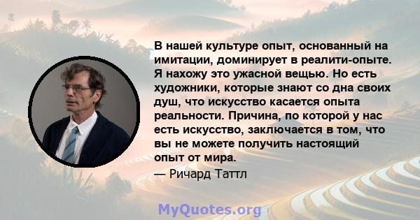 В нашей культуре опыт, основанный на имитации, доминирует в реалити-опыте. Я нахожу это ужасной вещью. Но есть художники, которые знают со дна своих душ, что искусство касается опыта реальности. Причина, по которой у