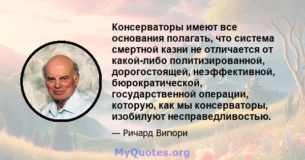 Консерваторы имеют все основания полагать, что система смертной казни не отличается от какой-либо политизированной, дорогостоящей, неэффективной, бюрократической, государственной операции, которую, как мы консерваторы,