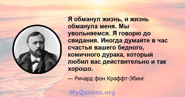 Я обманул жизнь, и жизнь обманула меня. Мы увольняемся. Я говорю до свидания. Иногда думайте в час счастья вашего бедного, комичного дурака, который любил вас действительно и так хорошо.