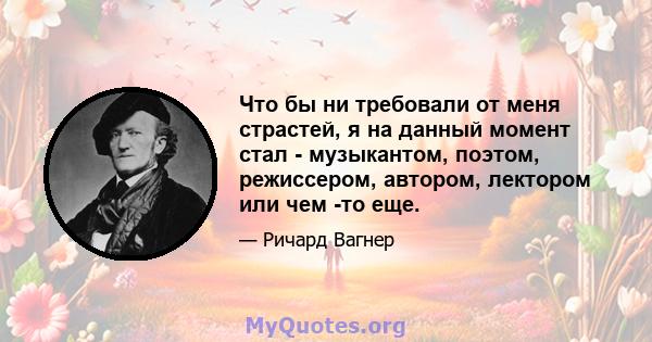 Что бы ни требовали от меня страстей, я на данный момент стал - музыкантом, поэтом, режиссером, автором, лектором или чем -то еще.