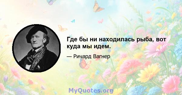 Где бы ни находилась рыба, вот куда мы идем.