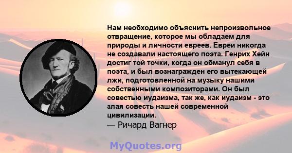 Нам необходимо объяснить непроизвольное отвращение, которое мы обладаем для природы и личности евреев. Евреи никогда не создавали настоящего поэта. Генрих Хейн достиг той точки, когда он обманул себя в поэта, и был